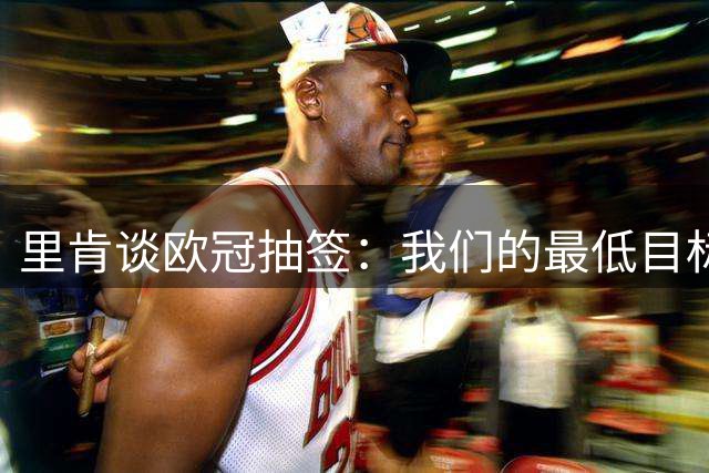 里肯谈欧冠抽签：我们的最低目标是进16强，最好别打附加赛